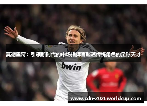 莫德里奇：引领新时代的中场指挥官超越传统角色的足球天才