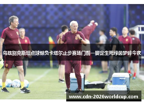 乌兹别克斯坦点球憾负卡塔尔止步赛场门前一脚定生死绿茵梦碎今夜
