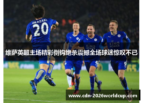 维萨英超主场精彩倒钩绝杀震撼全场球迷惊叹不已